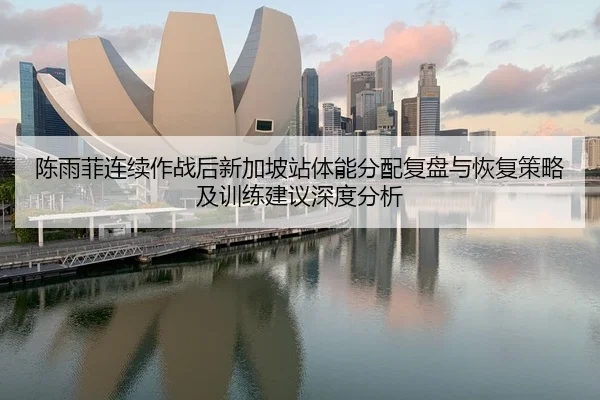 陈雨菲连续作战后新加坡站体能分配复盘与恢复策略及训练建议深度分析